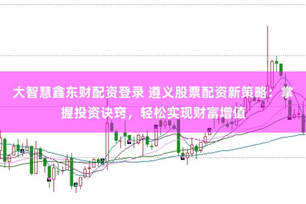 大智慧鑫东财配资登录 遵义股票配资新策略：掌握投资诀窍，轻松实现财富增值