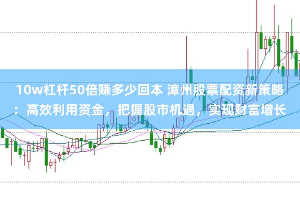 10w杠杆50倍赚多少回本 漳州股票配资新策略：高效利用资金，把握股市机遇，实现财富增长