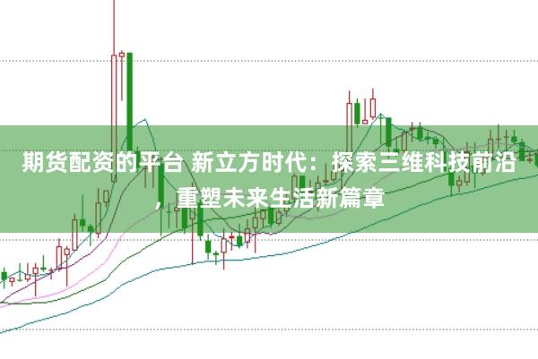 期货配资的平台 新立方时代：探索三维科技前沿，重塑未来生活新篇章