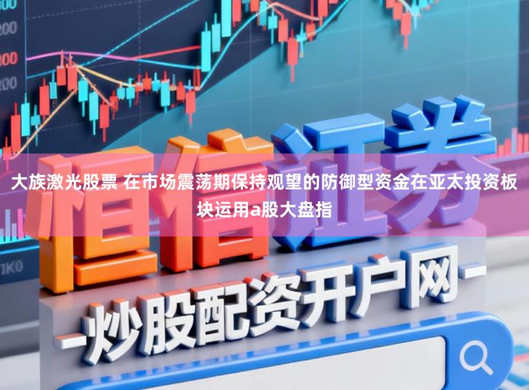 大族激光股票 在市场震荡期保持观望的防御型资金在亚太投资板块运用a股大盘指