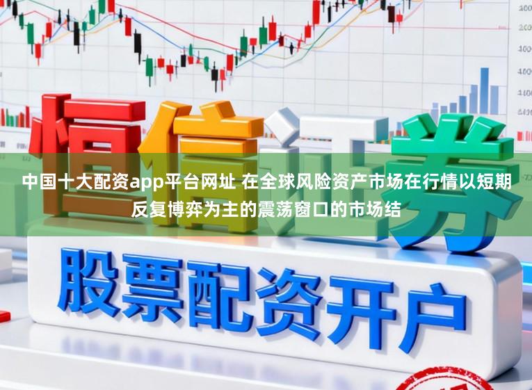 中国十大配资app平台网址 在全球风险资产市场在行情以短期反复博弈为主的震荡窗口的市场结