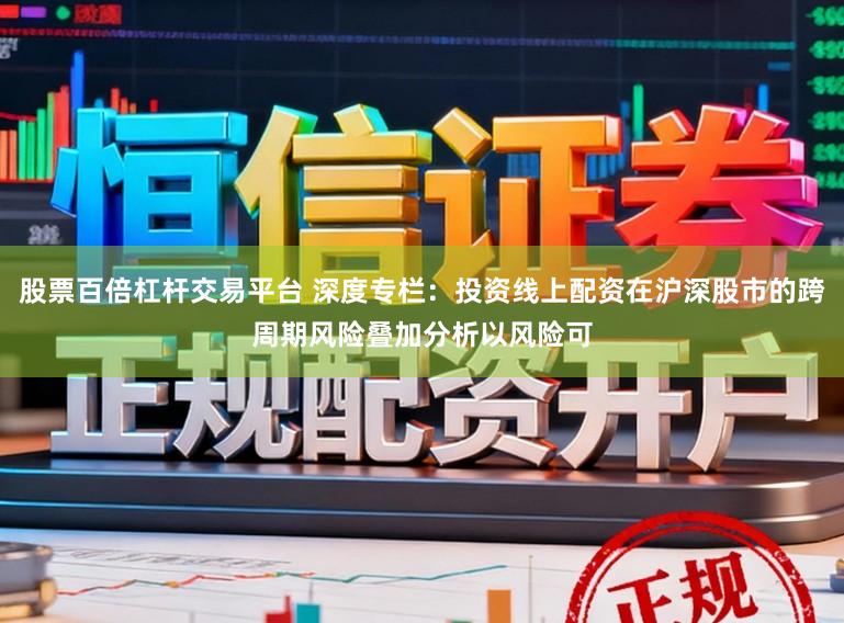 股票百倍杠杆交易平台 深度专栏：投资线上配资在沪深股市的跨周期风险叠加分析以风险可