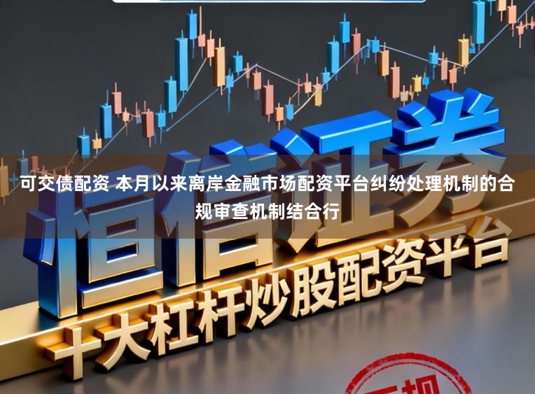 可交债配资 本月以来离岸金融市场配资平台纠纷处理机制的合规审查机制结合行
