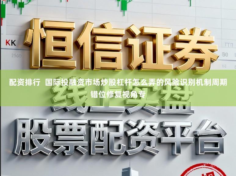 配资排行  国际投融资市场炒股杠杆怎么弄的风险识别机制周期错位修复视角专
