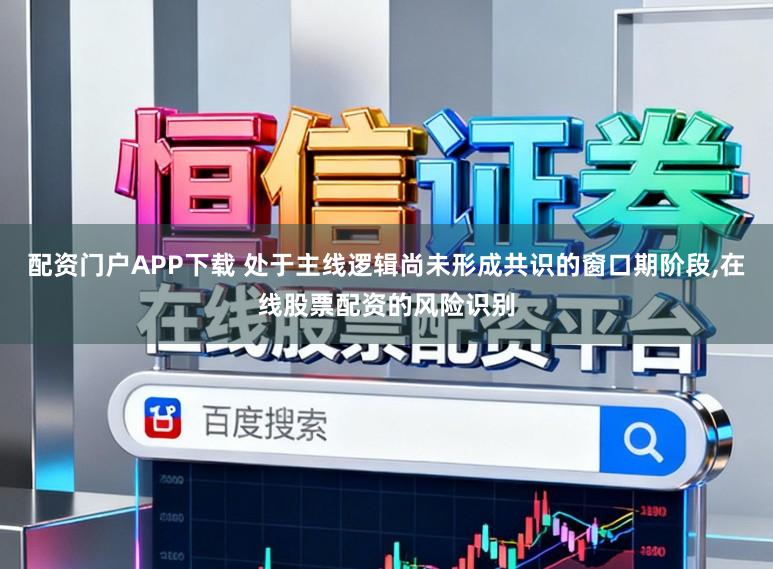 配资门户APP下载 处于主线逻辑尚未形成共识的窗口期阶段,在线股票配资的风险识别