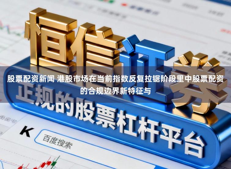 股票配资新闻 港股市场在当前指数反复拉锯阶段里中股票配资的合规边界新特征与