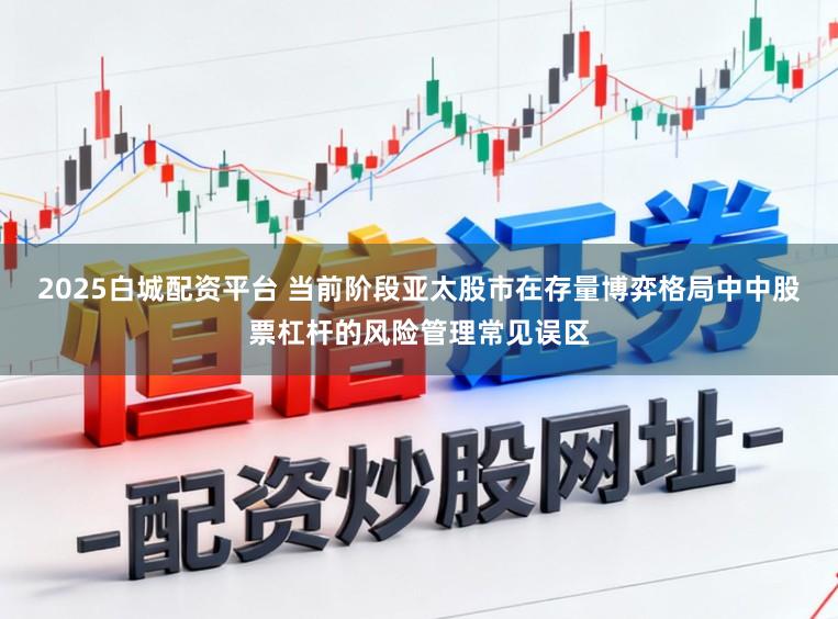 2025白城配资平台 当前阶段亚太股市在存量博弈格局中中股票杠杆的风险管理常见误区
