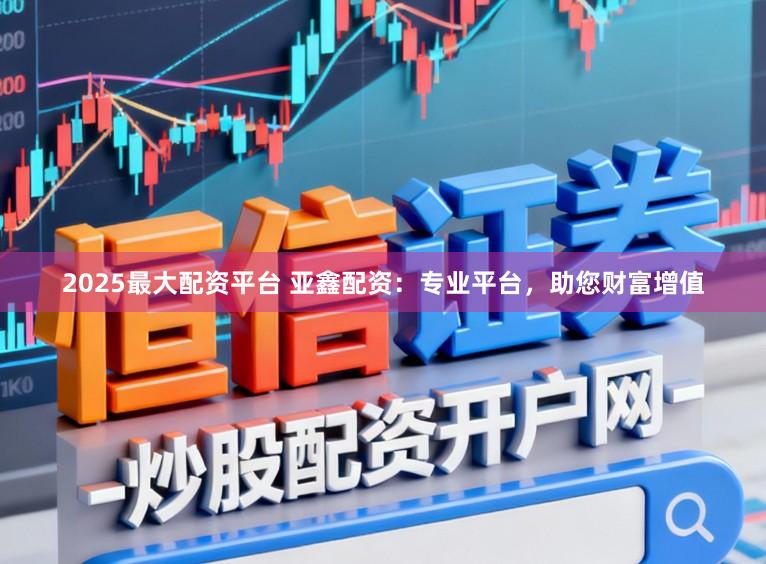 2025最大配资平台 亚鑫配资：专业平台，助您财富增值